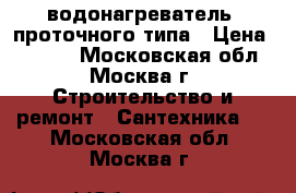 водонагреватель  проточного типа › Цена ­ 2 500 - Московская обл., Москва г. Строительство и ремонт » Сантехника   . Московская обл.,Москва г.